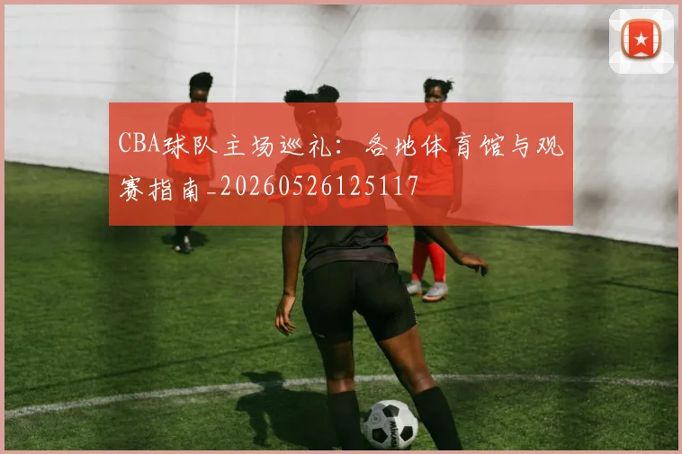 CBA球队主场巡礼:各地体育馆与观赛指南_20260526125117