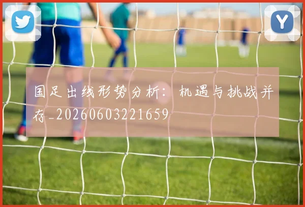 国足出线形势分析：机遇与挑战并存_20260603221659