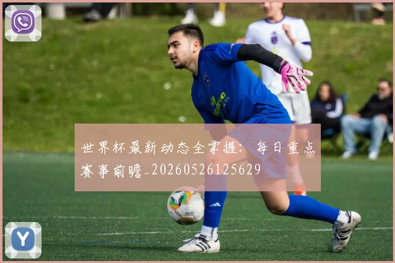 世界杯最新动态全掌握：每日重点赛事前瞻_20260526125629