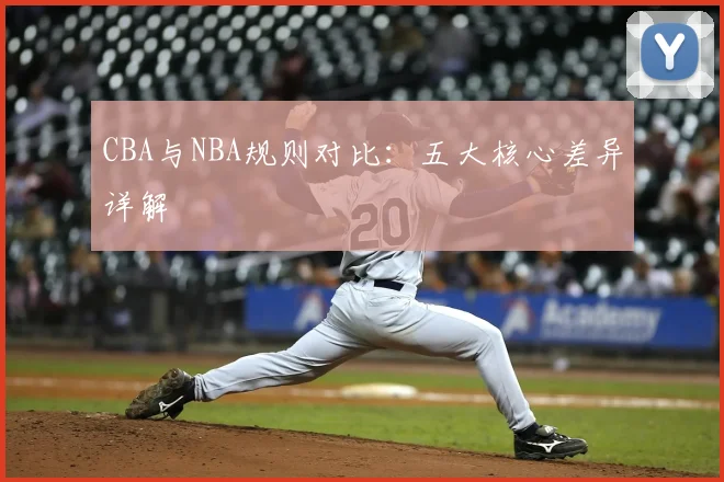 CBA与NBA规则对比：五大核心差异详解